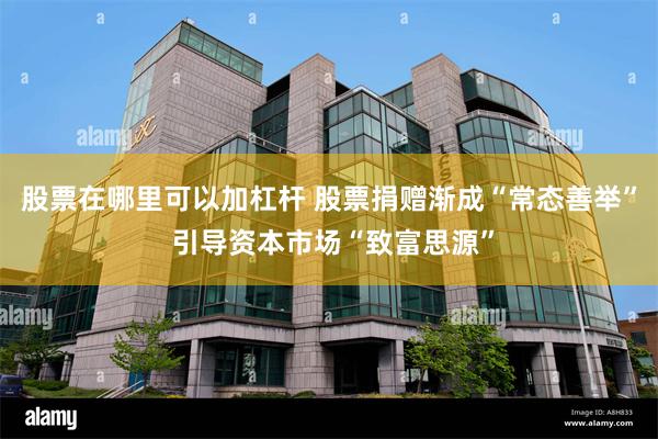 股票在哪里可以加杠杆 股票捐赠渐成“常态善举” 引导资本市场“致富思源”