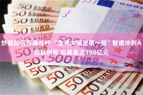炒股如何开通杠杆 “全球大模型第一股”智谱冲刺A股科创板 拟募集达150亿元