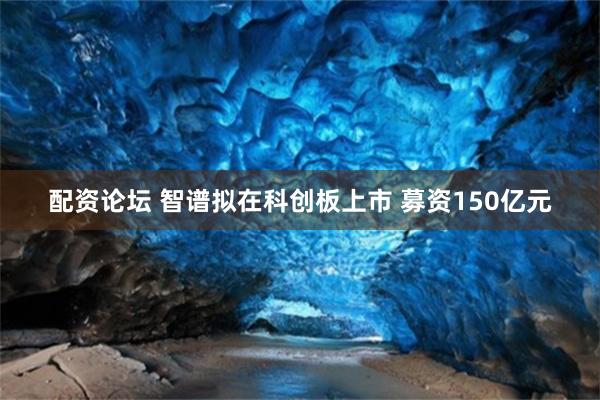 配资论坛 智谱拟在科创板上市 募资150亿元