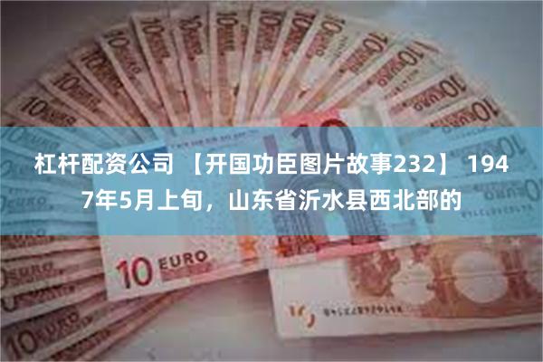 杠杆配资公司 【开国功臣图片故事232】 1947年5月上旬，山东省沂水县西北部的
