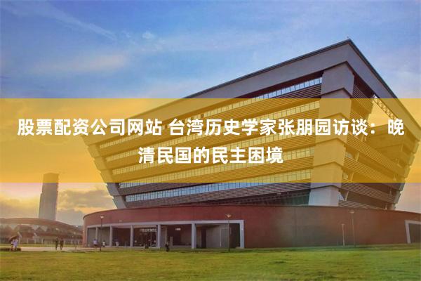 股票配资公司网站 台湾历史学家张朋园访谈：晚清民国的民主困境