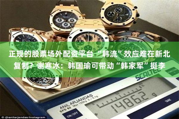 正规的股票场外配资平台 “韩流”效应难在新北复制？谢寒冰：韩国瑜可带动“韩家军”挺李