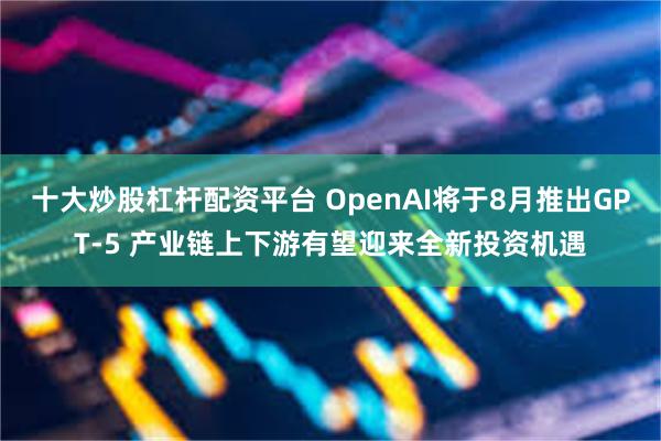 十大炒股杠杆配资平台 OpenAI将于8月推出GPT-5 产业链上下游有望迎来全新投资机遇