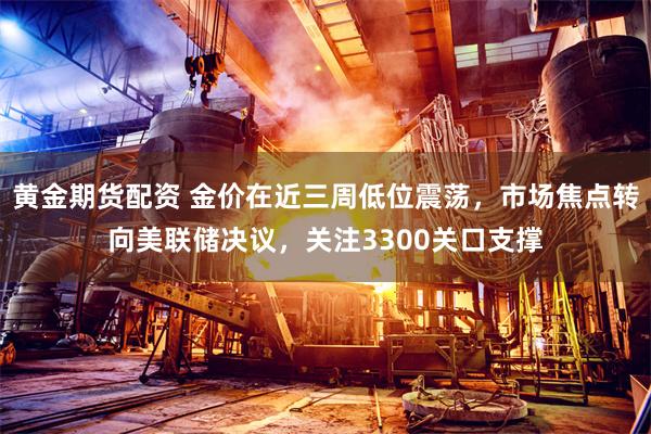 黄金期货配资 金价在近三周低位震荡，市场焦点转向美联储决议，关注3300关口支撑