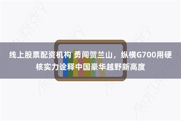 线上股票配资机构 勇闯贺兰山，纵横G700用硬核实力诠释中国豪华越野新高度