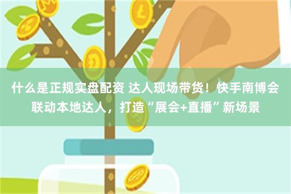 什么是正规实盘配资 达人现场带货！快手南博会联动本地达人，打造“展会+直播”新场景