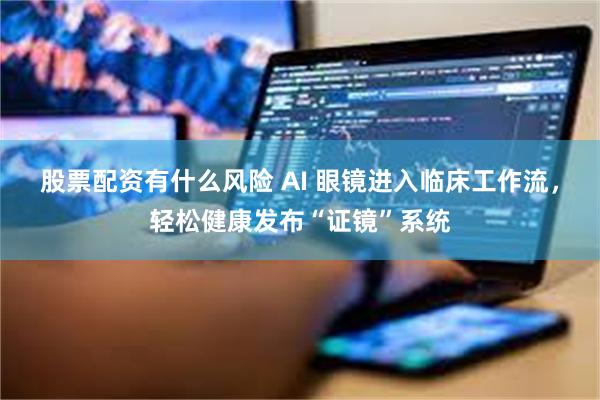 股票配资有什么风险 AI 眼镜进入临床工作流，轻松健康发布“证镜”系统