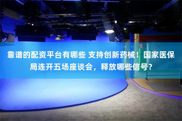 靠谱的配资平台有哪些 支持创新药械！国家医保局连开五场座谈会，释放哪些信号？