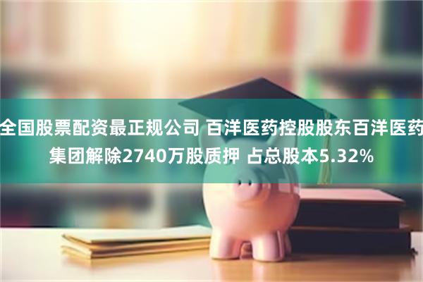 全国股票配资最正规公司 百洋医药控股股东百洋医药集团解除2740万股质押 占总股本5.32%