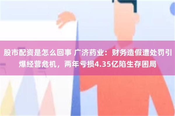 股市配资是怎么回事 广济药业:财务造假遭处罚引爆经营危机,两年亏损4.35亿陷生存困局