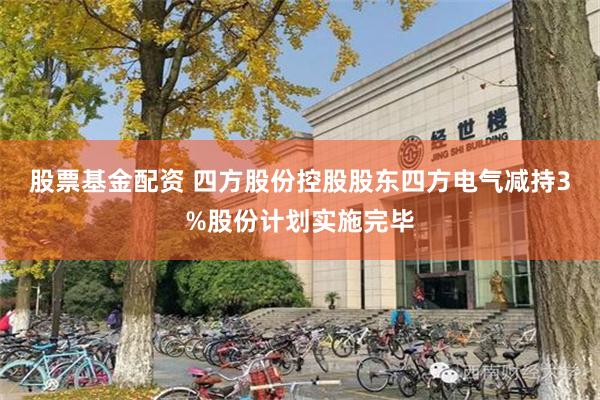 股票基金配资 四方股份控股股东四方电气减持3%股份计划实施完毕