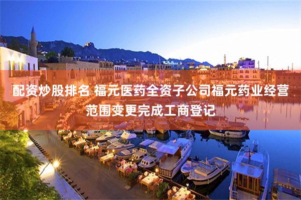 配资炒股排名 福元医药全资子公司福元药业经营范围变更完成工商登记