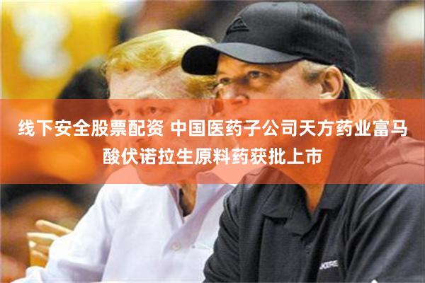 线下安全股票配资 中国医药子公司天方药业富马酸伏诺拉生原料药获批上市