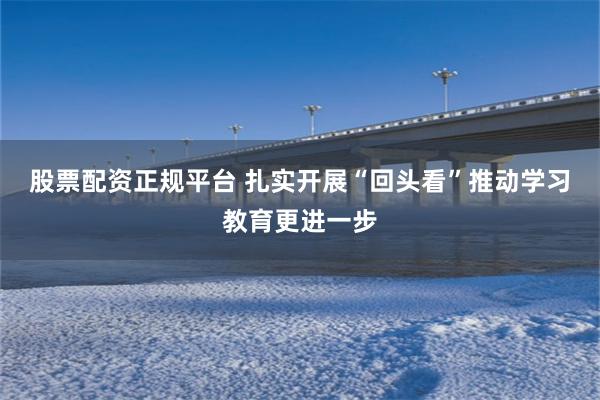 股票配资正规平台 扎实开展“回头看”推动学习教育更进一步