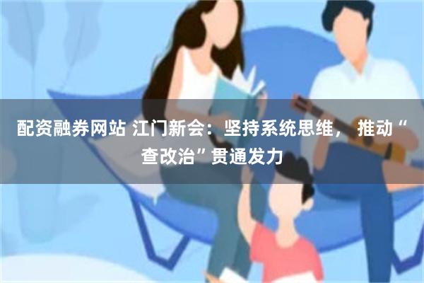 配资融券网站 江门新会：坚持系统思维， 推动“查改治”贯通发力