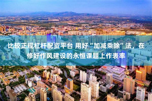 比较正规杠杆配资平台 用好“加减乘除”法，在修好作风建设的永恒课题上作表率