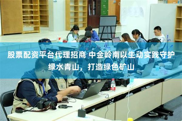 股票配资平台代理招商 中金岭南以生动实践守护绿水青山，打造绿色矿山