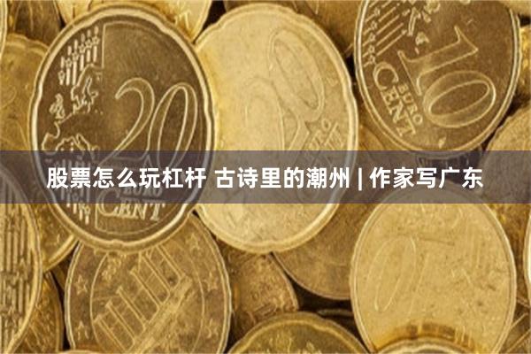 股票怎么玩杠杆 古诗里的潮州 | 作家写广东