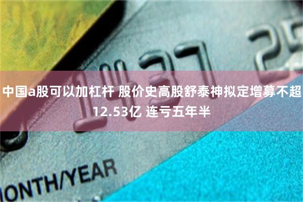 中国a股可以加杠杆 股价史高股舒泰神拟定增募不超12.53亿 连亏五年半