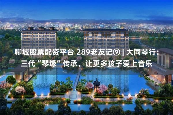 聊城股票配资平台 289老友记⑨ | 大同琴行:三代“琴缘”传承,让更多孩子爱上音乐