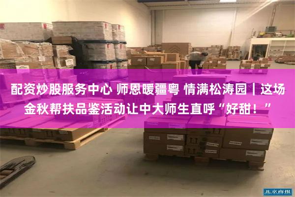 配资炒股服务中心 师恩暖疆粤 情满松涛园｜这场金秋帮扶品鉴活动让中大师生直呼“好甜！”