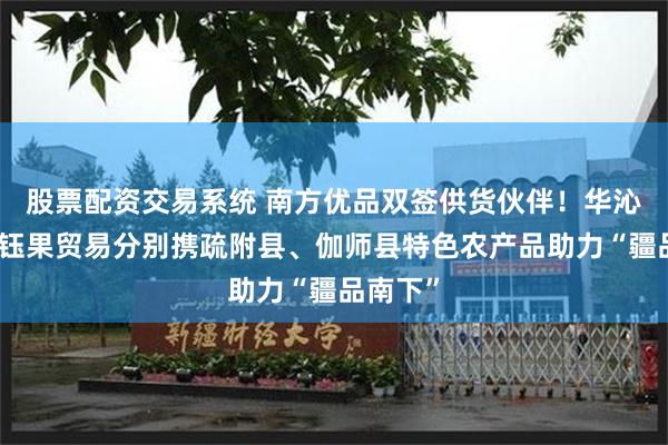 股票配资交易系统 南方优品双签供货伙伴！华沁农业、钰果贸易分别携疏附县、伽师县特色农产品助力“疆品南下”