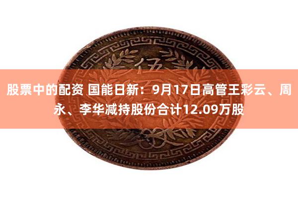 股票中的配资 国能日新：9月17日高管王彩云、周永、李华减持股份合计12.09万股