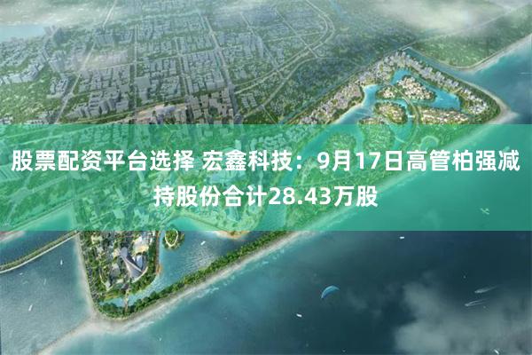 股票配资平台选择 宏鑫科技：9月17日高管柏强减持股份合计28.43万股