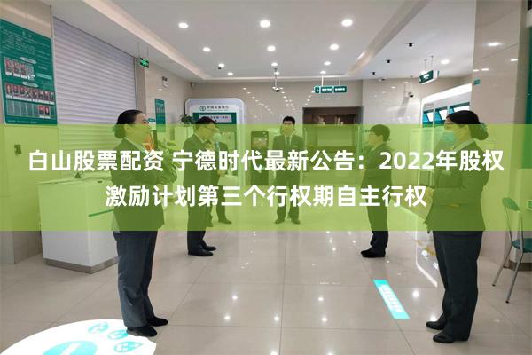 白山股票配资 宁德时代最新公告：2022年股权激励计划第三个行权期自主行权