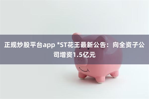 正规炒股平台app *ST花王最新公告：向全资子公司增资1.5亿元