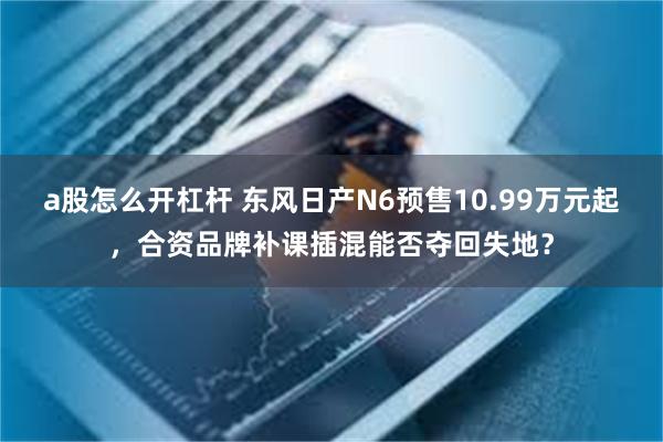 a股怎么开杠杆 东风日产N6预售10.99万元起，合资品牌补课插混能否夺回失地？