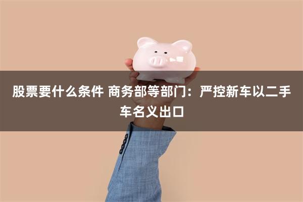 股票要什么条件 商务部等部门：严控新车以二手车名义出口