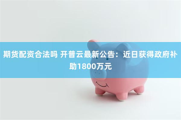 期货配资合法吗 开普云最新公告：近日获得政府补助1800万元