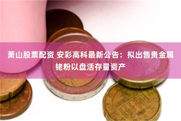 萧山股票配资 安彩高科最新公告：拟出售贵金属铑粉以盘活存量资产