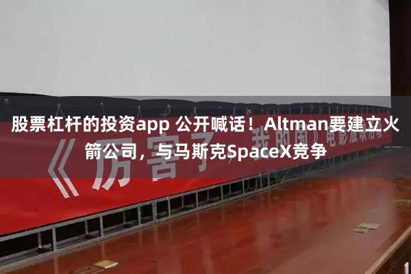 股票杠杆的投资app 公开喊话！Altman要建立火箭公司，与马斯克SpaceX竞争