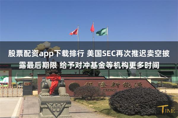股票配资app下载排行 美国SEC再次推迟卖空披露最后期限 给予对冲基金等机构更多时间