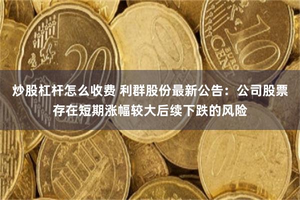 炒股杠杆怎么收费 利群股份最新公告：公司股票存在短期涨幅较大后续下跌的风险