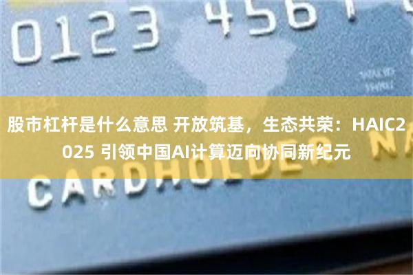 股市杠杆是什么意思 开放筑基，生态共荣：HAIC2025 引领中国AI计算迈向协同新纪元
