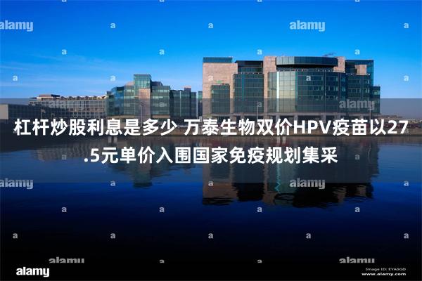 杠杆炒股利息是多少 万泰生物双价HPV疫苗以27.5元单价入围国家免疫规划集采