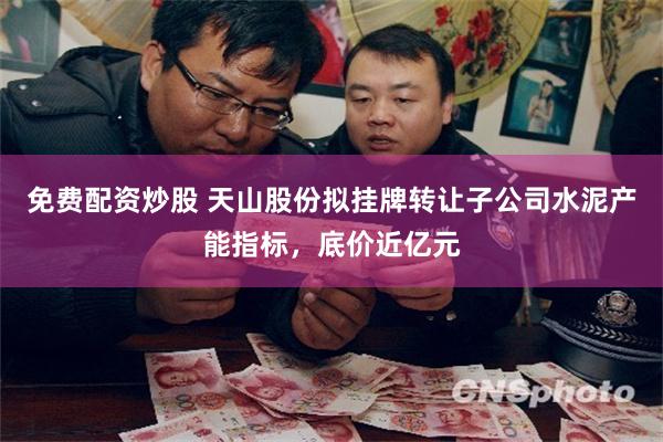 免费配资炒股 天山股份拟挂牌转让子公司水泥产能指标，底价近亿元
