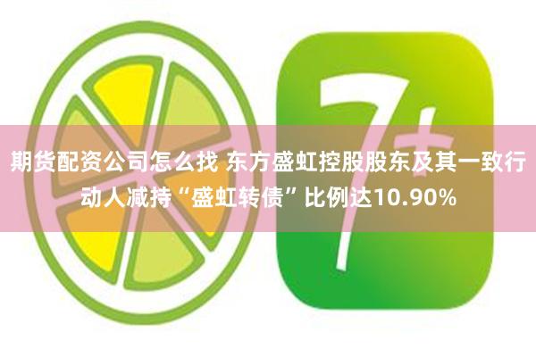 期货配资公司怎么找 东方盛虹控股股东及其一致行动人减持“盛虹转债”比例达10.90%