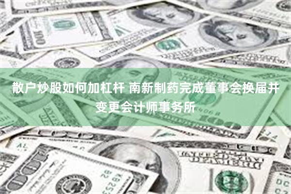 散户炒股如何加杠杆 南新制药完成董事会换届并变更会计师事务所