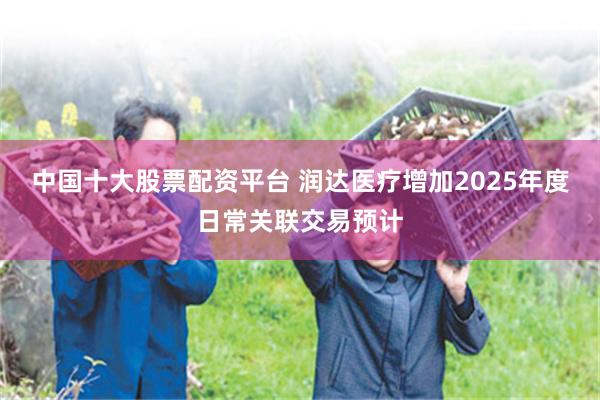 中国十大股票配资平台 润达医疗增加2025年度日常关联交易预计