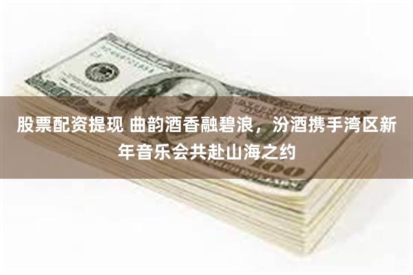 股票配资提现 曲韵酒香融碧浪,汾酒携手湾区新年音乐会共赴山海之约