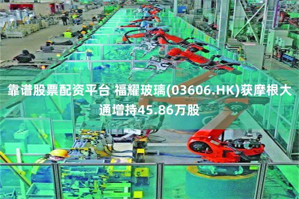 靠谱股票配资平台 福耀玻璃(03606.HK)获摩根大通增持45.86万股