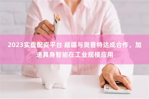 2023实盘配资平台 越疆与奥普特达成合作，加速具身智能在工业规模应用