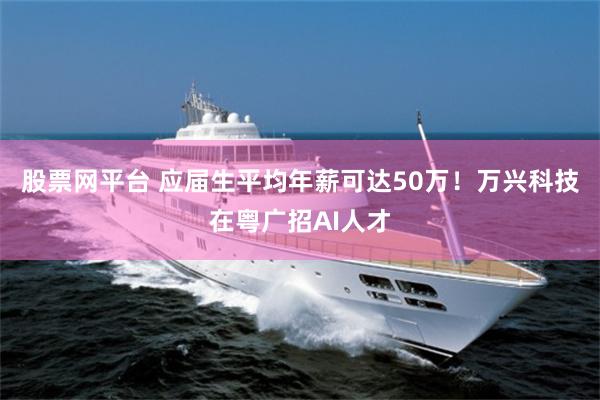 股票网平台 应届生平均年薪可达50万！万兴科技在粤广招AI人才