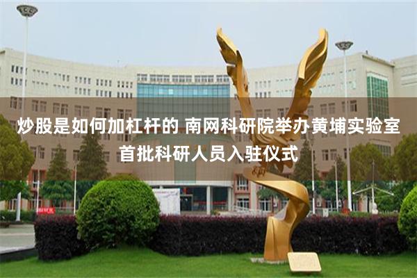 炒股是如何加杠杆的 南网科研院举办黄埔实验室首批科研人员入驻仪式