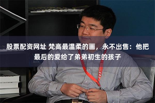 股票配资网址 梵高最温柔的画，永不出售：他把最后的爱给了弟弟初生的孩子