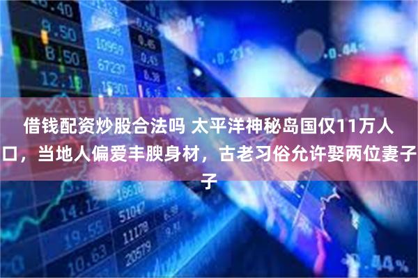 借钱配资炒股合法吗 太平洋神秘岛国仅11万人口，当地人偏爱丰腴身材，古老习俗允许娶两位妻子